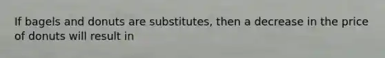 If bagels and donuts are substitutes, then a decrease in the price of donuts will result in