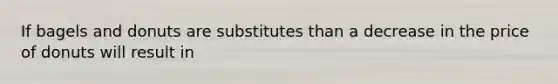 If bagels and donuts are substitutes than a decrease in the price of donuts will result in