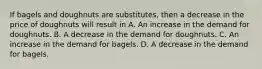 If bagels and doughnuts are substitutes, then a decrease in the price of doughnuts will result in A. An increase in the demand for doughnuts. B. A decrease in the demand for doughnuts. C. An increase in the demand for bagels. D. A decrease in the demand for bagels.