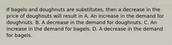 If bagels and doughnuts are substitutes, then a decrease in the price of doughnuts will result in A. An increase in the demand for doughnuts. B. A decrease in the demand for doughnuts. C. An increase in the demand for bagels. D. A decrease in the demand for bagels.