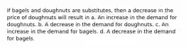 If bagels and doughnuts are substitutes, then a decrease in the price of doughnuts will result in a. An increase in the demand for doughnuts. b. A decrease in the demand for doughnuts. c. An increase in the demand for bagels. d. A decrease in the demand for bagels.