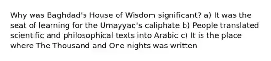 Why was Baghdad's House of Wisdom significant? a) It was the seat of learning for the Umayyad's caliphate b) People translated scientific and philosophical texts into Arabic c) It is the place where The Thousand and One nights was written