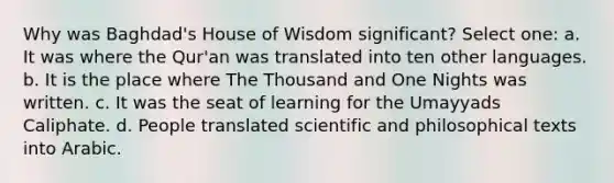 Why was Baghdad's House of Wisdom significant? Select one: a. It was where the Qur'an was translated into ten other languages. b. It is the place where The Thousand and One Nights was written. c. It was the seat of learning for the Umayyads Caliphate. d. People translated scientific and philosophical texts into Arabic.