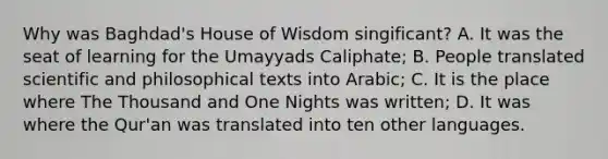 Why was Baghdad's House of Wisdom singificant? A. It was the seat of learning for the Umayyads Caliphate; B. People translated scientific and philosophical texts into Arabic; C. It is the place where The Thousand and One Nights was written; D. It was where the Qur'an was translated into ten other languages.