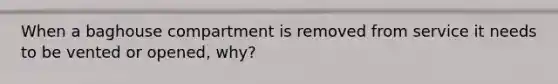 When a baghouse compartment is removed from service it needs to be vented or opened, why?