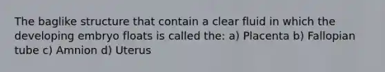 The baglike structure that contain a clear fluid in which the developing embryo floats is called the: a) Placenta b) Fallopian tube c) Amnion d) Uterus