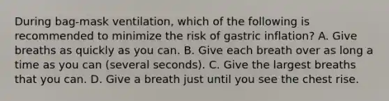 During bag-mask ventilation, which of the following is recommended to minimize the risk of gastric inflation? A. Give breaths as quickly as you can. B. Give each breath over as long a time as you can (several seconds). C. Give the largest breaths that you can. D. Give a breath just until you see the chest rise.