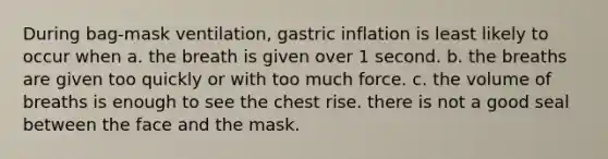 During bag-mask ventilation, gastric inflation is least likely to occur when a. the breath is given over 1 second. b. the breaths are given too quickly or with too much force. c. the volume of breaths is enough to see the chest rise. there is not a good seal between the face and the mask.