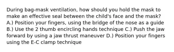 During bag-mask ventilation, how should you hold the mask to make an effective seal between the child's face and the mask? A.) Position your fingers, using the bridge of the nose as a guide B.) Use the 2 thumb encircling hands technique C.) Push the jaw forward by using a jaw thrust maneuver D.) Position your fingers using the E-C clamp technique