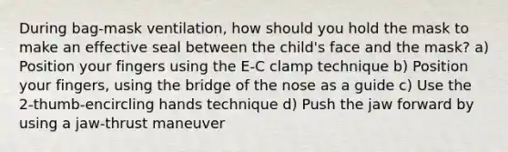 During bag-mask ventilation, how should you hold the mask to make an effective seal between the child's face and the mask? a) Position your fingers using the E-C clamp technique b) Position your fingers, using the bridge of the nose as a guide c) Use the 2-thumb-encircling hands technique d) Push the jaw forward by using a jaw-thrust maneuver