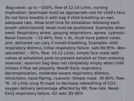 -Bag-valve: up to ~100%, flow of 12-14 L/min, nursing implication: Seal/mask must be appropriate size for child's face. Do not force breaths in with bag if child breathing on own adequate rate. Allow brief time for exhalation following each breath administered. Head must be positioned. Examples when need- Respiratory arrest, gasping respirations, apnea, cyanosis -Nasal Cannula: ~22-44%, flow < 4L, must have patent nares, amt. delivered can vary if mouth breathing, Examples -mild respiratory distress, initial respiratory failure, sats 90-95% -Non-rebreather: ~95%, flow- 10-12 L/min, simple face mask with valves at exhalation ports to prevent exhaled air from entering reservoir; reservoir bag does not completely empty when child inhales if flow set properly. Need0 Early respiratory decompensation, moderate-severe respiratory distress, retractions, nasal-flaring, cyanosis -Simple mask- 35-60%, flow- *6- 10 L/min snug fit mask to decrease rebreathing of CO2; oxygen delivery percentage affected by RR, flow rate. Need- Early respiratory failure, O2 sats: 85-90%