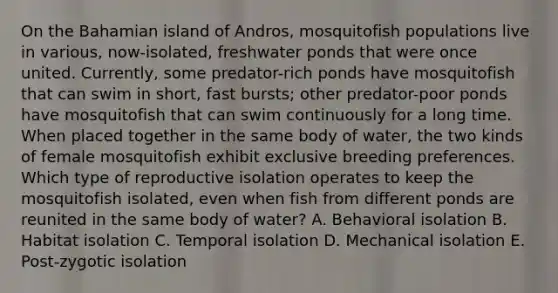 On the Bahamian island of Andros, mosquitofish populations live in various, now-isolated, freshwater ponds that were once united. Currently, some predator-rich ponds have mosquitofish that can swim in short, fast bursts; other predator-poor ponds have mosquitofish that can swim continuously for a long time. When placed together in the same body of water, the two kinds of female mosquitofish exhibit exclusive breeding preferences. Which type of reproductive isolation operates to keep the mosquitofish isolated, even when fish from different ponds are reunited in the same body of water? A. Behavioral isolation B. Habitat isolation C. Temporal isolation D. Mechanical isolation E. Post-zygotic isolation