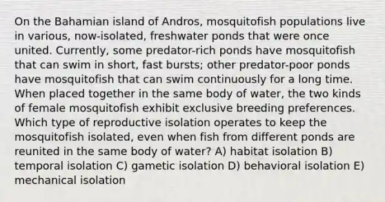 On the Bahamian island of Andros, mosquitofish populations live in various, now-isolated, freshwater ponds that were once united. Currently, some predator-rich ponds have mosquitofish that can swim in short, fast bursts; other predator-poor ponds have mosquitofish that can swim continuously for a long time. When placed together in the same body of water, the two kinds of female mosquitofish exhibit exclusive breeding preferences. Which type of reproductive isolation operates to keep the mosquitofish isolated, even when fish from different ponds are reunited in the same body of water? A) habitat isolation B) temporal isolation C) gametic isolation D) behavioral isolation E) mechanical isolation