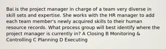 Bai is the project manager in charge of a team very diverse in skill sets and expertise. She works with the HR manager to add each team member's newly acquired skills to their human resource records. What process group will best identify where the project manager is currently in? A Closing B Monitoring & Controlling C Planning D Executing