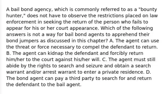 A bail bond​ agency, which is commonly referred to as a​ "bounty hunter," does not have to observe the restrictions placed on law enforcement in seeking the return of the person who fails to appear for his or her court appearance. Which of the following answers is not a way for bail bond agents to apprehend their bond jumpers as discussed in this​ chapter? A. The agent can use the threat or force necessary to compel the defendant to return. B. The agent can kidnap the defendant and forcibly return​ him/her to the court against​ his/her will. C. The agent must still abide by the rights to search and seizure and obtain a search warrant​ and/or arrest warrant to enter a private residence. D. The bond agent can pay a third party to search for and return the defendant to the bail agent.