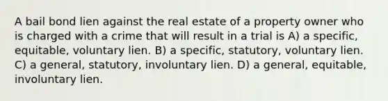 A bail bond lien against the real estate of a property owner who is charged with a crime that will result in a trial is A) a specific, equitable, voluntary lien. B) a specific, statutory, voluntary lien. C) a general, statutory, involuntary lien. D) a general, equitable, involuntary lien.