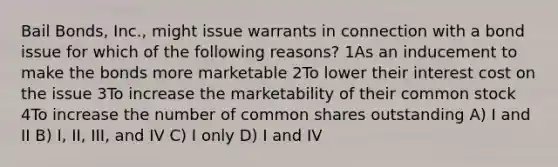 Bail Bonds, Inc., might issue warrants in connection with a bond issue for which of the following reasons? 1As an inducement to make the bonds more marketable 2To lower their interest cost on the issue 3To increase the marketability of their common stock 4To increase the number of common shares outstanding A) I and II B) I, II, III, and IV C) I only D) I and IV