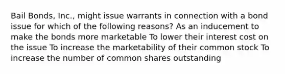 Bail Bonds, Inc., might issue warrants in connection with a bond issue for which of the following reasons? As an inducement to make the bonds more marketable To lower their interest cost on the issue To increase the marketability of their common stock To increase the number of common shares outstanding