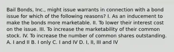 Bail Bonds, Inc., might issue warrants in connection with a bond issue for which of the following reasons? I. As an inducement to make the bonds more marketable. II. To lower their interest cost on the issue. III. To increase the marketability of their common stock. IV. To increase the number of common shares outstanding. A. I and II B. I only C. I and IV D. I, II, III and IV