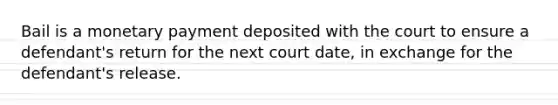 Bail is a monetary payment deposited with the court to ensure a defendant's return for the next court date, in exchange for the defendant's release.