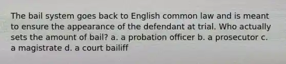 The bail system goes back to English common law and is meant to ensure the appearance of the defendant at trial. Who actually sets the amount of bail? a. a probation officer b. a prosecutor c. a magistrate d. a court bailiff