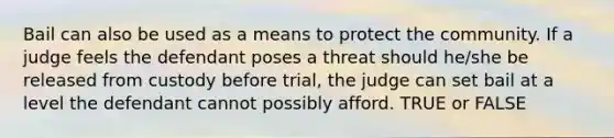 Bail can also be used as a means to protect the community. If a judge feels the defendant poses a threat should he/she be released from custody before trial, the judge can set bail at a level the defendant cannot possibly afford. TRUE or FALSE