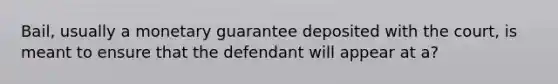 Bail, usually a monetary guarantee deposited with the court, is meant to ensure that the defendant will appear at a?