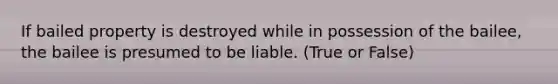 If bailed property is destroyed while in possession of the bailee, the bailee is presumed to be liable. (True or False)