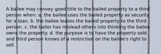 A bailee may convey good title to the bailed property to a third person when: a. the bailee uses the bailed property as security for a loan. b. the bailee leases the bailed property to the third person. c. the bailor has mislead others into thinking the bailee owns the property. d. the purpose is to have the property sold and third person knows of a restriction on the bailee's right to sell.