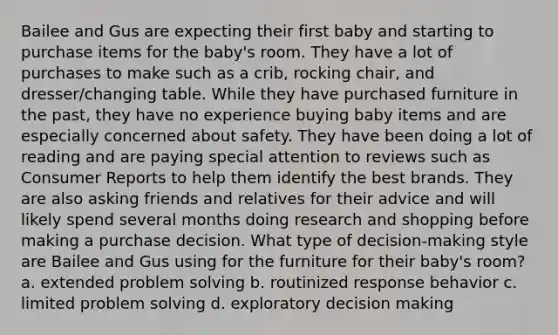 Bailee and Gus are expecting their first baby and starting to purchase items for the baby's room. They have a lot of purchases to make such as a crib, rocking chair, and dresser/changing table. While they have purchased furniture in the past, they have no experience buying baby items and are especially concerned about safety. They have been doing a lot of reading and are paying special attention to reviews such as Consumer Reports to help them identify the best brands. They are also asking friends and relatives for their advice and will likely spend several months doing research and shopping before making a purchase decision. What type of decision-making style are Bailee and Gus using for the furniture for their baby's room? a. extended <a href='https://www.questionai.com/knowledge/kZi0diIlxK-problem-solving' class='anchor-knowledge'>problem solving</a> b. routinized response behavior c. limited problem solving d. exploratory <a href='https://www.questionai.com/knowledge/kuI1pP196d-decision-making' class='anchor-knowledge'>decision making</a>