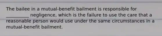 The bailee in a mutual-benefit bailment is responsible for __________ negligence, which is the failure to use the care that a reasonable person would use under the same circumstances in a mutual-benefit bailment.