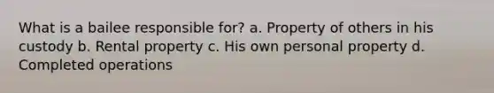 What is a bailee responsible for? a. Property of others in his custody b. Rental property c. His own personal property d. Completed operations