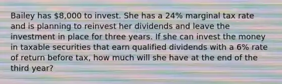 Bailey has 8,000 to invest. She has a 24% marginal tax rate and is planning to reinvest her dividends and leave the investment in place for three years. If she can invest the money in taxable securities that earn qualified dividends with a 6% rate of return before tax, how much will she have at the end of the third year?