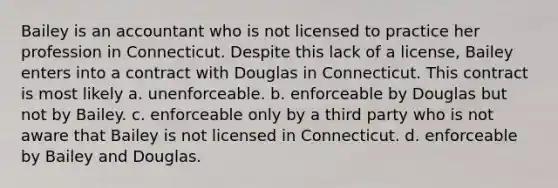 Bailey is an accountant who is not licensed to practice her profession in Connecticut. Despite this lack of a license, Bailey enters into a contract with Douglas in Connecticut. This contract is most likely a. unenforceable. b. enforceable by Douglas but not by Bailey. c. enforceable only by a third party who is not aware that Bailey is not licensed in Connecticut. d. enforceable by Bailey and Douglas.