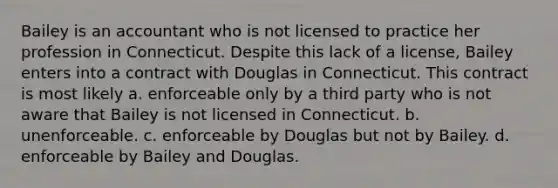 Bailey is an accountant who is not licensed to practice her profession in Connecticut. Despite this lack of a license, Bailey enters into a contract with Douglas in Connecticut. This contract is most likely a. enforceable only by a third party who is not aware that Bailey is not licensed in Connecticut. b. unenforceable. c. enforceable by Douglas but not by Bailey. d. enforceable by Bailey and Douglas.