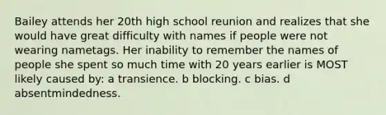 Bailey attends her 20th high school reunion and realizes that she would have great difficulty with names if people were not wearing nametags. Her inability to remember the names of people she spent so much time with 20 years earlier is MOST likely caused by: a transience. b blocking. c bias. d absentmindedness.