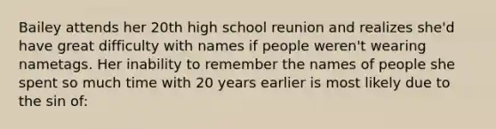 Bailey attends her 20th high school reunion and realizes she'd have great difficulty with names if people weren't wearing nametags. Her inability to remember the names of people she spent so much time with 20 years earlier is most likely due to the sin of: