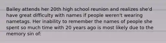 Bailey attends her 20th high school reunion and realizes she'd have great difficulty with names if people weren't wearing nametags. Her inability to remember the names of people she spent so much time with 20 years ago is most likely due to the memory sin of: