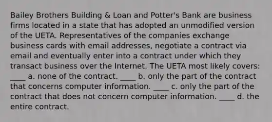 Bailey Brothers Building & Loan and Potter's Bank are business firms located in a state that has adopted an unmodified version of the UETA. Representatives of the companies exchange business cards with email addresses, negotiate a contract via email and eventually enter into a contract under which they transact business over the Internet. The UETA most likely covers: ____ a. none of the contract. ____ b. only the part of the contract that concerns computer information. ____ c. only the part of the contract that does not concern computer information. ____ d. the entire contract.