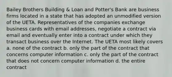 Bailey Brothers Building & Loan and Potter's Bank are business firms located in a state that has adopted an unmodified version of the UETA. Representatives of the companies exchange business cards with email addresses, negotiate a contract via email and eventually enter into a contract under which they transact business over the Internet. The UETA most likely covers a. none of the contract b. only the part of the contract that concerns computer information c. only the part of the contract that does not concern computer information d. the entire contract