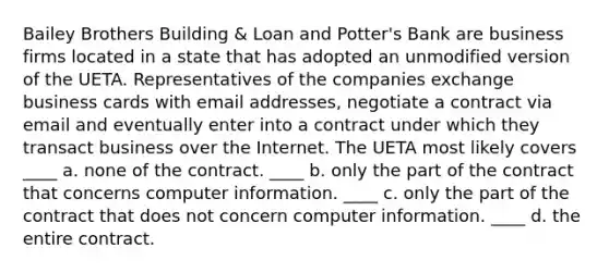 Bailey Brothers Building & Loan and Potter's Bank are business firms located in a state that has adopted an unmodified version of the UETA. Representatives of the companies exchange business cards with email addresses, negotiate a contract via email and eventually enter into a contract under which they transact business over the Internet. The UETA most likely covers ____ a. none of the contract. ____ b. only the part of the contract that concerns computer information. ____ c. only the part of the contract that does not concern computer information. ____ d. the entire contract.