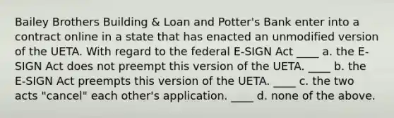 Bailey Brothers Building & Loan and Potter's Bank enter into a contract online in a state that has enacted an unmodified version of the UETA. With regard to the federal E-SIGN Act ____ a. the E-SIGN Act does not preempt this version of the UETA. ____ b. the E-SIGN Act preempts this version of the UETA. ____ c. the two acts "cancel" each other's application. ____ d. none of the above.