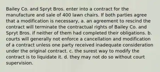 Bailey Co. and Spryt Bros. enter into a contract for the manufacture and sale of 400 lawn chairs. If both parties agree that a modification is necessary, a. an agreement to rescind the contract will terminate the contractual rights of Bailey Co. and Spryt Bros. if neither of them had completed their obligations. b. courts will generally not enforce a cancellation and modification of a contract unless one party received inadequate consideration under the original contract. c. the surest way to modify the contract is to liquidate it. d. they may not do so without court supervision.