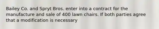 Bailey Co. and Spryt Bros. enter into a contract for the manufacture and sale of 400 lawn chairs. If both parties agree that a modification is necessary