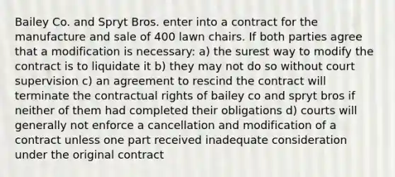 Bailey Co. and Spryt Bros. enter into a contract for the manufacture and sale of 400 lawn chairs. If both parties agree that a modification is necessary: a) the surest way to modify the contract is to liquidate it b) they may not do so without court supervision c) an agreement to rescind the contract will terminate the contractual rights of bailey co and spryt bros if neither of them had completed their obligations d) courts will generally not enforce a cancellation and modification of a contract unless one part received inadequate consideration under the original contract