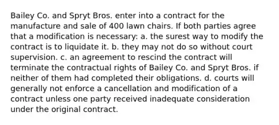 Bailey Co. and Spryt Bros. enter into a contract for the manufacture and sale of 400 lawn chairs. If both parties agree that a modification is necessary: a. the surest way to modify the contract is to liquidate it. b. they may not do so without court supervision. c. an agreement to rescind the contract will terminate the contractual rights of Bailey Co. and Spryt Bros. if neither of them had completed their obligations. d. courts will generally not enforce a cancellation and modification of a contract unless one party received inadequate consideration under the original contract.