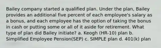 Bailey company started a qualified plan. Under the plan, Bailey provides an additional five percent of each employee's salary as a bonus, and each employee has the option of taking the bonus in cash or putting some or all of it aside for retirement. What type of plan did Bailey initiate? a. Keogh (HR-10) plan b. Simplified Employee Pension(SEP) c. SIMPLE plan d. 401(k) plan