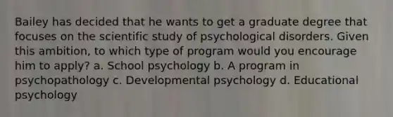 Bailey has decided that he wants to get a graduate degree that focuses on the scientific study of psychological disorders. Given this ambition, to which type of program would you encourage him to apply? a. School psychology b. A program in psychopathology c. Developmental psychology d. Educational psychology