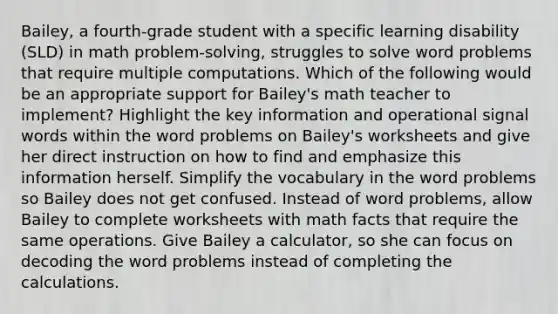 Bailey, a fourth-grade student with a specific learning disability (SLD) in math problem-solving, struggles to solve word problems that require multiple computations. Which of the following would be an appropriate support for Bailey's math teacher to implement? Highlight the key information and operational signal words within the word problems on Bailey's worksheets and give her direct instruction on how to find and emphasize this information herself. Simplify the vocabulary in the word problems so Bailey does not get confused. Instead of word problems, allow Bailey to complete worksheets with math facts that require the same operations. Give Bailey a calculator, so she can focus on decoding the word problems instead of completing the calculations.