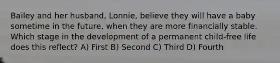 Bailey and her husband, Lonnie, believe they will have a baby sometime in the future, when they are more financially stable. Which stage in the development of a permanent child-free life does this reflect? A) First B) Second C) Third D) Fourth